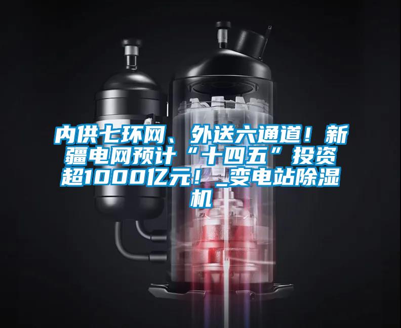內供七環網、外送六通道！新疆電網預計“十四五”投資超1000億元！_變電站除濕機