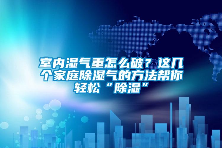 室內濕氣重怎么破？這幾個家庭除濕氣的方法幫你輕松“除濕”
