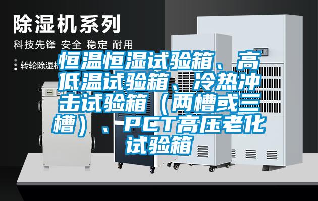 恒溫恒濕試驗箱、高低溫試驗箱、冷熱沖擊試驗箱(兩槽或三槽)、PCT高壓老化試驗箱
