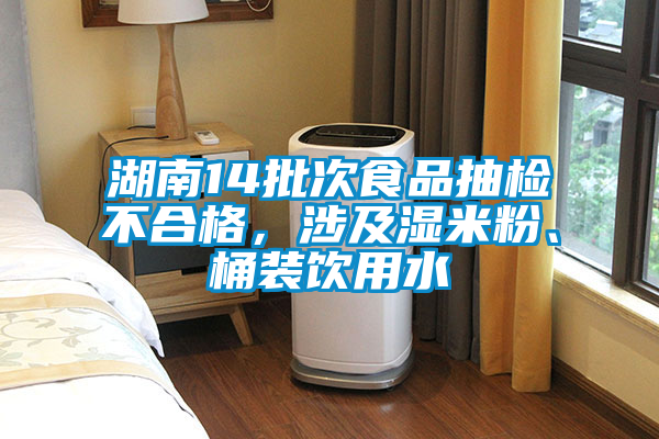 湖南14批次食品抽檢不合格，涉及濕米粉、桶裝飲用水